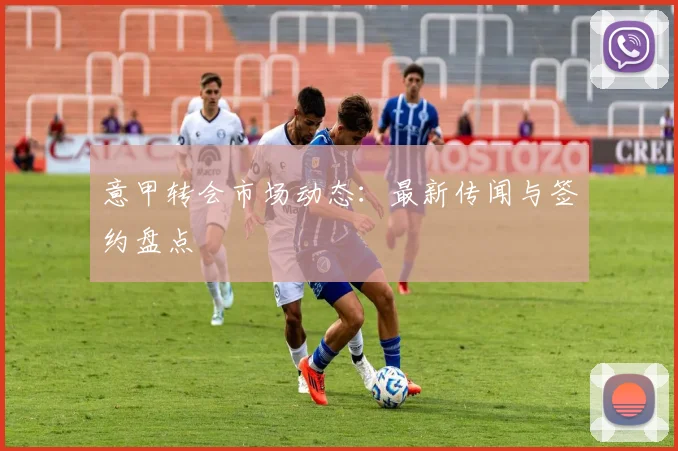 意甲转会市场动态：最新传闻与签约盘点
