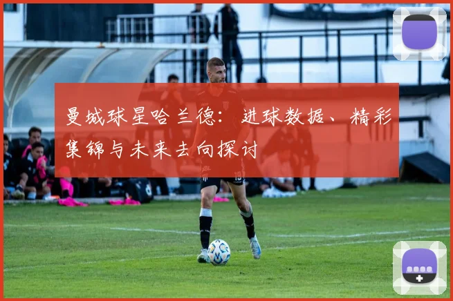 曼城球星哈兰德:进球数据、精彩集锦与未来去向探讨