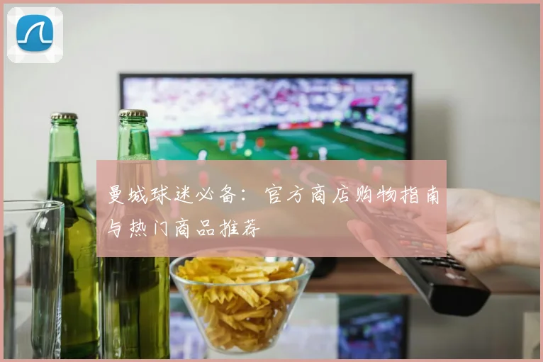 曼城球迷必备:官方商店购物指南与热门商品推荐