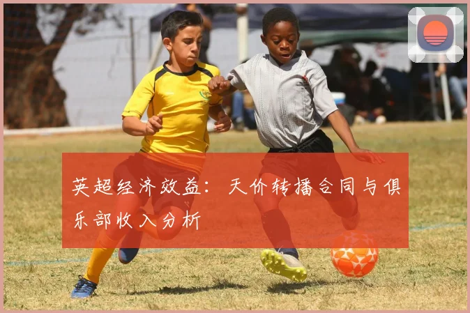 英超经济效益:天价转播合同与俱乐部收入分析