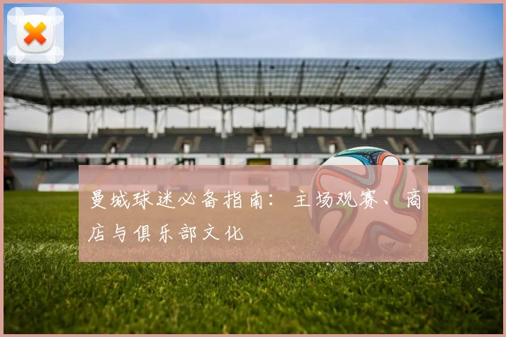 曼城球迷必备指南:主场观赛、商店与俱乐部文化